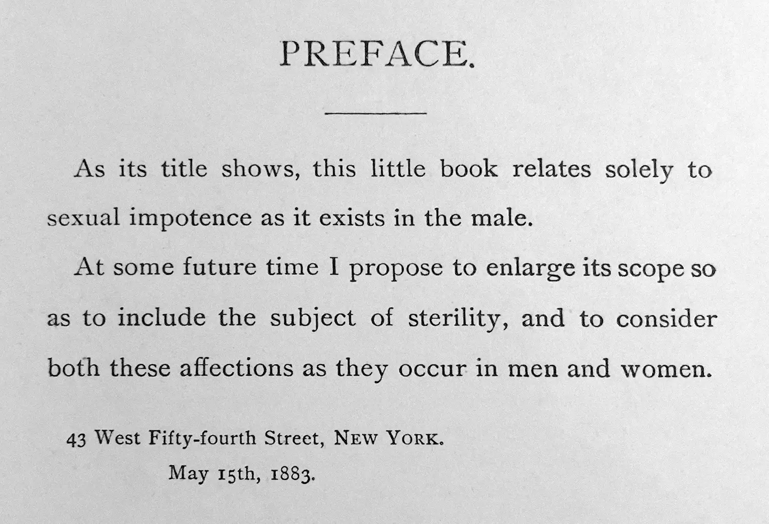 “As its title shows, this little book relates solely to sexual impotence as it exists in the male. At some future time I propose to enlarge its scope so as to include the subject of sterility, and to consider both these affections as they occur in men and women. 43 West Fifty-fourth Street, New York, May 15th, 1883.” “As its title shows, this little book relates solely to sexual impotence as it exists in the male. At some future time I propose to enlarge its scope so as to include the subject of sterility, and to consider both these affections as they occur in men and women. 43 West Fifty-fourth Street, New York, May 15th, 1883.”